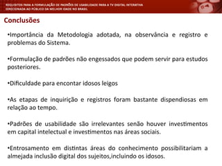 Conclusões	
  
	
  
• Importância	
   da	
   Metodologia	
   adotada,	
   na	
   observância	
   e	
   registro	
   e	
  
problemas	
  do	
  Sistema.	
  
• Formulação	
  de	
  padrões	
  não	
  engessados	
  que	
  podem	
  servir	
  para	
  estudos	
  
posteriores.	
  
• Diﬁculdade	
  para	
  encontar	
  idosos	
  leigos	
  
• As	
   etapas	
   de	
   inquirição	
   e	
   registros	
   foram	
   bastante	
   dispendiosas	
   em	
  
relação	
  ao	
  tempo.	
  
• Padrões	
   de	
   usabilidade	
   são	
   irrelevantes	
   senão	
   houver	
   inves<mentos	
  
em	
  capital	
  intelectual	
  e	
  inves<mentos	
  nas	
  áreas	
  sociais.	
  
• Entrosamento	
   em	
   dis<ntas	
   áreas	
   do	
   conhecimento	
   possibilitariam	
   a	
  
almejada	
  inclusão	
  digital	
  dos	
  sujeitos,incluindo	
  os	
  idosos.	
  
	
  
 