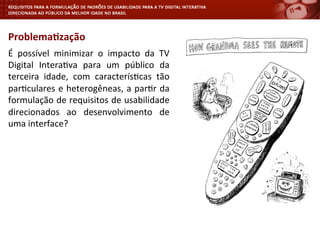 É	
   possível	
   minimizar	
   o	
   impacto	
   da	
   TV	
  
Digital	
   Intera<va	
   para	
   um	
   público	
   da	
  
terceira	
   idade,	
   com	
   caracterís<cas	
   tão	
  
par<culares	
  e	
  heterogêneas,	
  a	
  par<r	
  da	
  
formulação	
  de	
  requisitos	
  de	
  usabilidade	
  
direcionados	
   ao	
   desenvolvimento	
   de	
  
uma	
  interface?	
  
Problema4zação	
  
 
