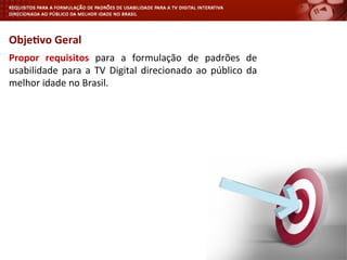 Propor	
   requisitos	
   para	
   a	
   formulação	
   de	
   padrões	
   de	
  
usabilidade	
  para	
  a	
  TV	
  Digital	
  direcionado	
  ao	
  público	
  da	
  
melhor	
  idade	
  no	
  Brasil.	
  
Obje4vo	
  Geral	
  
 