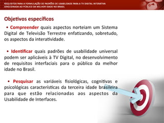 Obje4vos	
  especíﬁcos	
  
	
  •	
  Compreender	
  quais	
  aspectos	
  norteiam	
  um	
  Sistema	
  
Digital	
   de	
   Televisão	
   Terrestre	
   enfa<zando,	
   sobretudo,	
  
os	
  aspectos	
  da	
  intera<vidade.	
  
	
  	
  
	
   •	
   Iden4ﬁcar	
   quais	
   padrões	
   de	
   usabilidade	
   universal	
  
podem	
  ser	
  aplicáveis	
  à	
  TV	
  Digital,	
  no	
  desenvolvimento	
  
de	
   requisitos	
   interfaciais	
   para	
   o	
   público	
   da	
   melhor	
  
idade	
  no	
  Brasil.	
  
	
  	
  
	
   •	
   Pesquisar	
   as	
   variáveis	
   ﬁsiológicas,	
   cogni<vas	
   e	
  
psicológicas	
  caracterís<cas	
  da	
  terceira	
  idade	
  brasileira	
  
para	
   que	
   estão	
   relacionadas	
   aos	
   aspectos	
   da	
  
Usabilidade	
  de	
  Interfaces.	
  
 