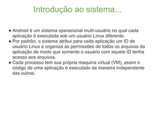 Introdução ao sistema...

● Android é um sistema operacional multi-usuário no qual cada
  aplicação é executada sob um usuário Linux diferente.
● Por padrão, o sistema atribui para cada aplicação um ID de
  usuário Linux e organiza as permissões de todos os arquivos da
  aplicação de modo que somente o usuário com aquele ID tenha
  acesso aos arquivos.
● Cada processo tem sua própria maquina virtual (VM), assim o
  código de uma aplicação é executado de maneira independente
  das outras.
 