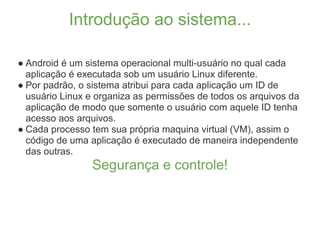 Introdução ao sistema...

● Android é um sistema operacional multi-usuário no qual cada
  aplicação é executada sob um usuário Linux diferente.
● Por padrão, o sistema atribui para cada aplicação um ID de
  usuário Linux e organiza as permissões de todos os arquivos da
  aplicação de modo que somente o usuário com aquele ID tenha
  acesso aos arquivos.
● Cada processo tem sua própria maquina virtual (VM), assim o
  código de uma aplicação é executado de maneira independente
  das outras.
                Segurança e controle!
 