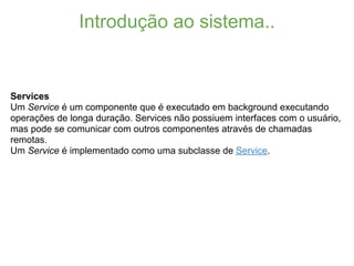 Introdução ao sistema..


Services
Um Service é um componente que é executado em background executando
operações de longa duração. Services não possiuem interfaces com o usuário,
mas pode se comunicar com outros componentes através de chamadas
remotas.
Um Service é implementado como uma subclasse de Service.
 