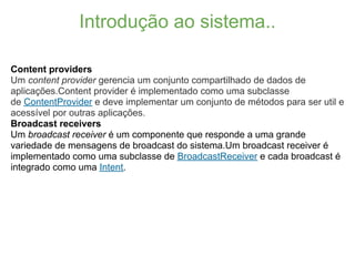 Introdução ao sistema..

Content providers
Um content provider gerencia um conjunto compartilhado de dados de
aplicações.Content provider é implementado como uma subclasse
de ContentProvider e deve implementar um conjunto de métodos para ser util e
acessível por outras aplicações.
Broadcast receivers
Um broadcast receiver é um componente que responde a uma grande
variedade de mensagens de broadcast do sistema.Um broadcast receiver é
implementado como uma subclasse de BroadcastReceiver e cada broadcast é
integrado como uma Intent.
 