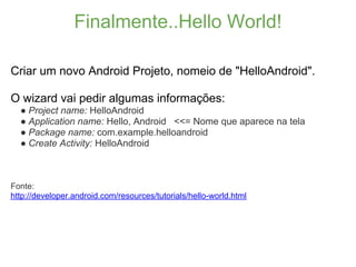 Finalmente..Hello World!

Criar um novo Android Projeto, nomeio de "HelloAndroid".

O wizard vai pedir algumas informações:
  ● Project name: HelloAndroid
  ● Application name: Hello, Android <<= Nome que aparece na tela
  ● Package name: com.example.helloandroid
  ● Create Activity: HelloAndroid



Fonte:
http://developer.android.com/resources/tutorials/hello-world.html
 