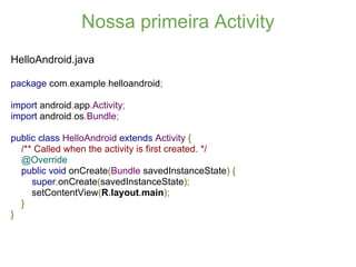 Nossa primeira Activity
HelloAndroid.java

package com.example.helloandroid;

import android.app.Activity;
import android.os.Bundle;

public class HelloAndroid extends Activity {
  /** Called when the activity is first created. */
  @Override
  public void onCreate(Bundle savedInstanceState) {
     super.onCreate(savedInstanceState);
     setContentView(R.layout.main);
  }
}
 