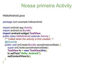 Nossa primeira Activity
HelloAndroid.java

package com.example.helloandroid;

import android.app.Activity;
import android.os.Bundle;
import android.widget.TextView;
public class HelloAndroid extends Activity {
  /** Called when the activity is first created. */
  @Override
  public void onCreate(Bundle savedInstanceState) {
     super.onCreate(savedInstanceState);
     TextView tv = new TextView(this);
     tv.setText("Hello, Android");
     setContentView(tv);
  }
}
 