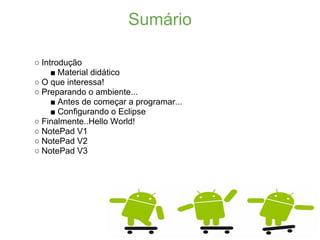 Sumário

○ Introdução
     ■ Material didático
○ O que interessa!
○ Preparando o ambiente...
     ■ Antes de começar a programar...
     ■ Configurando o Eclipse
○ Finalmente..Hello World!
○ NotePad V1
○ NotePad V2
○ NotePad V3
 