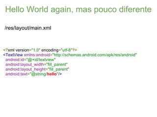 Hello World again, mas pouco diferente

/res/layout/main.xml



<?xml version="1.0" encoding="utf-8"?>
<TextView xmlns:android="http://schemas.android.com/apk/res/android"
 android:id="@+id/textview"
 android:layout_width="fill_parent"
 android:layout_height="fill_parent"
 android:text="@string/hello"/>
 