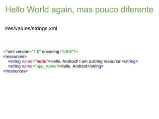 Hello World again, mas pouco diferente

/res/values/strings.xml



<?xml version="1.0" encoding="utf-8"?>
<resources>
   <string name="hello">Hello, Android! I am a string resource!</string>
   <string name="app_name">Hello, Android</string>
</resources>
 