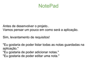 NotePad


Antes de desenvolver o projeto..
Vamos pensar um pouco em como será a aplicação.

Sim, levantamento de requisitos!

"Eu gostaria de poder listar todas as notas guardadas na
aplicação."
"Eu gostaria de poder adicionar notas."
"Eu gostaria de poder editar uma nota."
 