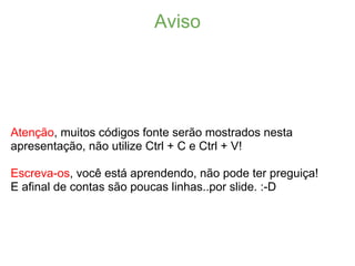 Aviso




Atenção, muitos códigos fonte serão mostrados nesta
apresentação, não utilize Ctrl + C e Ctrl + V!

Escreva-os, você está aprendendo, não pode ter preguiça!
E afinal de contas são poucas linhas..por slide. :-D
 