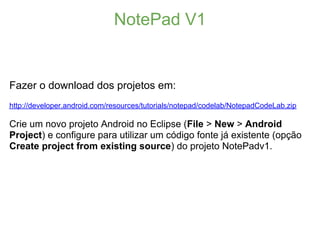 NotePad V1


Fazer o download dos projetos em:
http://developer.android.com/resources/tutorials/notepad/codelab/NotepadCodeLab.zip

Crie um novo projeto Android no Eclipse (File > New > Android
Project) e configure para utilizar um código fonte já existente (opção
Create project from existing source) do projeto NotePadv1.
 