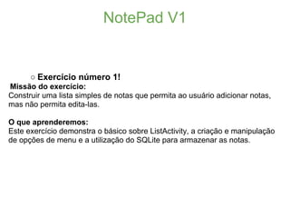 NotePad V1


      ○ Exercício número 1!
Missão do exercício:
Construir uma lista simples de notas que permita ao usuário adicionar notas,
mas não permita edita-las.

O que aprenderemos:
Este exercício demonstra o básico sobre ListActivity, a criação e manipulação
de opções de menu e a utilização do SQLite para armazenar as notas.
 
