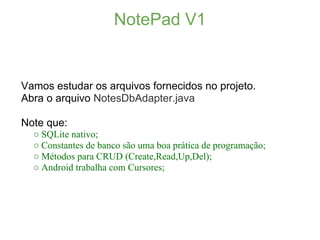 NotePad V1


Vamos estudar os arquivos fornecidos no projeto.
Abra o arquivo NotesDbAdapter.java

Note que:
  ○ SQLite nativo;
  ○ Constantes de banco são uma boa prática de programação;
  ○ Métodos para CRUD (Create,Read,Up,Del);
  ○ Android trabalha com Cursores;
 