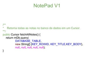 NotePad V1


/**
* Retorna todas as notas no banco de dados em um Cursor.
**/
public Cursor fetchAllNotes() {
    return mDb.query(
            DATABASE_TABLE,
            new String[] {KEY_ROWID, KEY_TITLE,KEY_BODY},
            null, null, null, null, null);
}
 