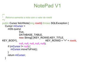 NotePad V1
/**
* Retorna somente a nota com o valor de rowId
**/
public Cursor fetchNote(long rowId) throws SQLException {
    Cursor mCursor =
      mDb.query(
                true,
                DATABASE_TABLE,
                new String[] {KEY_ROWID,KEY_TITLE,
KEY_BODY},                                   KEY_ROWID + "=" + rowId,
                null, null, null, null, null);
      if (mCursor != null) {
          mCursor.moveToFirst();
      }
      return mCursor;
    }
 