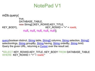 NotePad V1
mDb.query(
           true,
           DATABASE_TABLE,
           new String[] {KEY_ROWID,KEY_TITLE,
KEY_BODY},                     KEY_ROWID + "=" + rowId,
                   null, null, null, null, null);


query(boolean distinct, String table, String[] columns, String selection, String[]
selectionArgs, String groupBy, String having, String orderBy, String limit)
Query the given URL, returning a Cursor over the result set.

"SELECT KEY_ROWID,KEY_TITLE, KEY_BODY FROM DATABASE_TABLE
WHERE KEY_ROWID + "=" + rowId;"
 