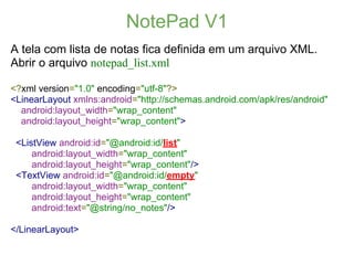NotePad V1
A tela com lista de notas fica definida em um arquivo XML.
Abrir o arquivo notepad_list.xml

<?xml version="1.0" encoding="utf-8"?>
<LinearLayout xmlns:android="http://schemas.android.com/apk/res/android"
  android:layout_width="wrap_content"
  android:layout_height="wrap_content">

 <ListView android:id="@android:id/list"
     android:layout_width="wrap_content"
     android:layout_height="wrap_content"/>
 <TextView android:id="@android:id/empty"
     android:layout_width="wrap_content"
     android:layout_height="wrap_content"
     android:text="@string/no_notes"/>

</LinearLayout>
 
