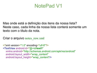 NotePad V1


Mas onde está a definição dos itens da nossa lista?
Neste caso, cada linha da nossa lista conterá somente um
texto com o título da nota.

Criar o arquivo notes_row.xml

<?xml version="1.0" encoding="utf-8"?>
<TextView android:id="@+id/text1"
  xmlns:android="http://schemas.android.com/apk/res/android"
  android:layout_width="wrap_content"
  android:layout_height="wrap_content"/>
 