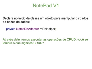 NotePad V1

Declare no inicio da classe um objeto para manipular os dados
do banco de dados:

  private NotesDbAdapter mDbHelper;


Através dele iremos executar as operações de CRUD, você se
lembra o que significa CRUD?
 