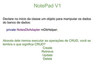 NotePad V1

Declare no inicio da classe um objeto para manipular os dados
do banco de dados:

  private NotesDbAdapter mDbHelper;


Através dele iremos executar as operações de CRUD, você se
lembra o que significa CRUD?
                           Create
                          Retrieve
                           Update
                           Delete
 