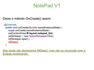 NotePad V1

Deixe o método OnCreate() assim:
 @Override
  public void onCreate(Bundle savedInstanceState) {
    super.onCreate(savedInstanceState);
    setContentView(R.layout.notepad_list);
    mDbHelper = new NotesDbAdapter(this);
    mDbHelper.open();
    fillData();
  }

Nos ainda não declaramos fillData(), mas não se incomode com o
Eclipse reclamando..
 