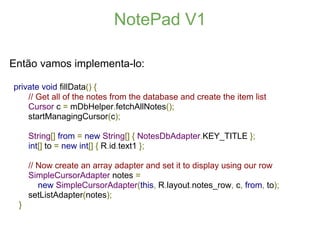 NotePad V1

Então vamos implementa-lo:

private void fillData() {
    // Get all of the notes from the database and create the item list
    Cursor c = mDbHelper.fetchAllNotes();
    startManagingCursor(c);

     String[] from = new String[] { NotesDbAdapter.KEY_TITLE };
     int[] to = new int[] { R.id.text1 };

     // Now create an array adapter and set it to display using our row
     SimpleCursorAdapter notes =
        new SimpleCursorAdapter(this, R.layout.notes_row, c, from, to);
     setListAdapter(notes);
 }
 