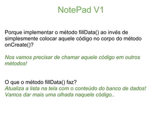 NotePad V1

Porque implementar o método fillData() ao invés de
simplesmente colocar aquele código no corpo do método
onCreate()?

Nos vamos precisar de chamar aquele código em outros
métodos!


O que o método fillData() faz?
Atualiza a lista na tela com o conteúdo do banco de dados!
Vamos dar mais uma olhada naquele código..
 