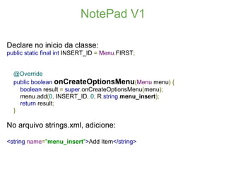 NotePad V1

Declare no inicio da classe:
public static final int INSERT_ID = Menu.FIRST;


  @Override
  public boolean onCreateOptionsMenu(Menu menu) {
    boolean result = super.onCreateOptionsMenu(menu);
    menu.add(0, INSERT_ID, 0, R.string.menu_insert);
    return result;
  }

No arquivo strings.xml, adicione:

<string name="menu_insert">Add Item</string>
 