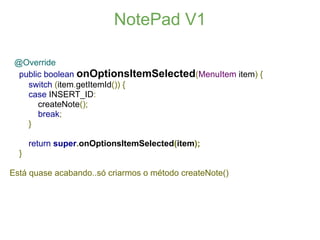 NotePad V1

 @Override
  public boolean onOptionsItemSelected(MenuItem item) {
    switch (item.getItemId()) {
    case INSERT_ID:
       createNote();
       break;
    }

      return super.onOptionsItemSelected(item);
  }

Está quase acabando..só criarmos o método createNote()
 