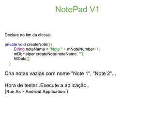 NotePad V1

Declare no fim da classe:

private void createNote() {
     String noteName = "Note " + mNoteNumber++;
     mDbHelper.createNote(noteName, "");
     fillData();
   }

Cria notas vazias com nome "Note 1", "Note 2"...

Hora de testar..Execute a aplicação..
(Run As > Android Application.)
 