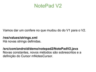 NotePad V2



Vamos dar um confere no que mudou do do V1 para o V2.

/res/values/strings.xml
Há novas strings definidas.

/src/com/android/demo/notepad2/NotePadV2.java
Novas constantes, novos métodos são sobrescritos e a
definição do Cursor mNotesCursor.
 