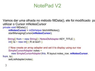 NotePad V2

Vamos dar uma olhada no método fillData(), ele foi modificado pa
utilizar o Cursor mNotesCursor
private void fillData() {
     mNotesCursor = mDbHelper.fetchAllNotes();
     startManagingCursor(mNotesCursor);

      String[] from = new String[] { NotesDbAdapter.KEY_TITLE };
      int[] to = new int[] { R.id.text1 };

     // Now create an array adapter and set it to display using our row
     SimpleCursorAdapter notes =
        new SimpleCursorAdapter(this, R.layout.notes_row, mNotesCursor,
from, to);
     setListAdapter(notes);

  }
 