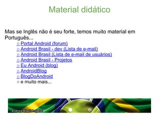 Material didático

Mas se Inglês não é seu forte, temos muito material em
Português...
    ○ Portal Android (forum)
    ○ Android Brasil - dev (Lista de e-mail)
    ○ Android Brasil (Lista de e-mail de usuários)
    ○ Android Brasil - Projetos
    ○ Eu Android (blog)
    ○ AndroidBlog
    ○ BlogDoAndroid
    ○ e muito mais...
 