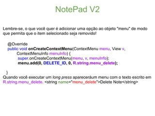 NotePad V2

Lembre-se, o que você quer é adicionar uma opção ao objeto "menu" de modo
que permita que o item selecionado seja removido!

  @Override
  public void onCreateContextMenu(ContextMenu menu, View v,
       ContextMenuInfo menuInfo) {
        super.onCreateContextMenu(menu, v, menuInfo);
        menu.add(0, DELETE_ID, 0, R.string.menu_delete);

 }
Quando você executar um long press apareceráum menu com o texto escrito em
R.string.menu_delete. <string name="menu_delete">Delete Note</string>
 
