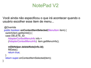 NotePad V2

Você ainda não especificou o que irá acontecer quando o
usuário escolher esse item de menu...
    @Override
    public boolean onContextItemSelected(MenuItem item) {
     switch(item.getItemId()) {
     case DELETE_ID:
       AdapterContextMenuInfo info =
       (AdapterContextMenuInfo) item.getMenuInfo();

       mDbHelper.deleteNote(info.id);
       fillData();
       return true;
     }
     return super.onContextItemSelected(item);
}
 