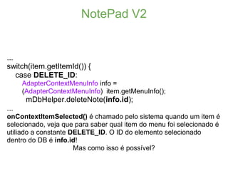 NotePad V2


...
switch(item.getItemId()) {
    case DELETE_ID:
      AdapterContextMenuInfo info =
      (AdapterContextMenuInfo) item.getMenuInfo();
       mDbHelper.deleteNote(info.id);
...
onContextItemSelected() é chamado pelo sistema quando um item é
selecionado, veja que para saber qual item do menu foi selecionado é
utiliado a constante DELETE_ID. O ID do elemento selecionado
dentro do DB é info.id!
                      Mas como isso é possível?
 
