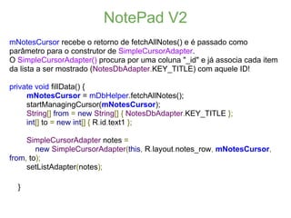 NotePad V2
mNotesCursor recebe o retorno de fetchAllNotes() e é passado como
parâmetro para o construtor de SimpleCursorAdapter.
O SimpleCursorAdapter() procura por uma coluna "_id" e já associa cada item
da lista a ser mostrado (NotesDbAdapter.KEY_TITLE) com aquele ID!

private void fillData() {
     mNotesCursor = mDbHelper.fetchAllNotes();
     startManagingCursor(mNotesCursor);
     String[] from = new String[] { NotesDbAdapter.KEY_TITLE };
     int[] to = new int[] { R.id.text1 };

     SimpleCursorAdapter notes =
        new SimpleCursorAdapter(this, R.layout.notes_row, mNotesCursor,
from, to);
     setListAdapter(notes);

  }
 