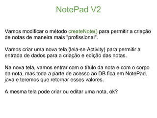 NotePad V2

Vamos modificar o método createNote() para permitir a criação
de notas de maneira mais "profissional".

Vamos criar uma nova tela (leia-se Activity) para permitir a
entrada de dados para a criação e edição das notas.

Na nova tela, vamos entrar com o título da nota e com o corpo
da nota, mas toda a parte de acesso ao DB fica em NotePad.
java e teremos que retornar esses valores.

A mesma tela pode criar ou editar uma nota, ok?
 