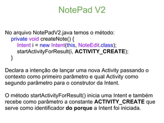 NotePad V2

No arquivo NotePadV2.java temos o método:
  private void createNote() {
     Intent i = new Intent(this, NoteEdit.class);
     startActivityForResult(i, ACTIVITY_CREATE);
  }

Declara a intenção de lançar uma nova Activity passando o
contexto como primeiro parâmetro e qual Activity como
segundo parâmetro para o construtor da Intent.

O método startActivityForResult() inicia uma Intent e também
recebe como parâmetro a constante ACTIVITY_CREATE que
serve como identificador do porque a Intent foi iniciada.
 