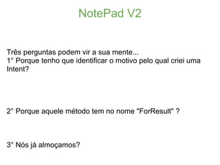 NotePad V2


Três perguntas podem vir a sua mente...
1° Porque tenho que identificar o motivo pelo qual criei uma
Intent?




2° Porque aquele método tem no nome "ForResult" ?



3° Nós já almoçamos?
 