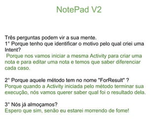 NotePad V2


Três perguntas podem vir a sua mente.
1° Porque tenho que identificar o motivo pelo qual criei uma
Intent?
 Porque nos vamos iniciar a mesma Activity para criar uma
nota e para editar uma nota e temos que saber diferenciar
cada caso.

2° Porque aquele método tem no nome "ForResult" ?
Porque quando a Activity iniciada pelo método terminar sua
execução, nós vamos querer saber qual foi o resultado dela.

3° Nós já almoçamos?
Espero que sim, senão eu estarei morrendo de fome!
 