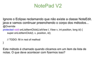 NotePad V2

Ignore o Eclipse reclamando que não existe a classe NoteEdit.
java e vamos continuar preenchendo o corpo dos métodos...
@Override
protected void onListItemClick(ListView l, View v, int position, long id) {
    super.onListItemClick(l, v, position, id);

    // TODO: fill in rest of method
}

Este método é chamado quando clicamos em um item da lista de
notas. O que deve acontecer com fizermos isso?
 