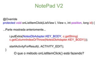 NotePad V2

@Override
protected void onListItemClick(ListView l, View v, int position, long id) {

...Parte mostrada anteriomente...

     i.putExtra(NotesDbAdapter.KEY_BODY, c.getString(
     c.getColumnIndexOrThrow(NotesDbAdapter.KEY_BODY)));

     startActivityForResult(i, ACTIVITY_EDIT);
 }
         O que o método onListItemClick() está fazendo?
 