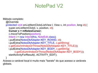 NotePad V2

Método completo:
   @Override
   protected void onListItemClick(ListView l, View v, int position, long id) {
     super.onListItemClick(l, v, position, id);
     Cursor c = mNotesCursor;
     c.moveToPosition(position);
     Intent i = new Intent(this, NoteEdit.class);
     i.putExtra(NotesDbAdapter.KEY_ROWID, id);
     i.putExtra(NotesDbAdapter.KEY_TITLE, c.getString(
     c.getColumnIndexOrThrow(NotesDbAdapter.KEY_TITLE)));
     i.putExtra(NotesDbAdapter.KEY_BODY, c.getString(
          c.getColumnIndexOrThrow(NotesDbAdapter.KEY_BODY)));
     startActivityForResult(i, ACTIVITY_EDIT);
   }
Acesso a variável local é muito mais "barato" do que acesso a variáveis
globais.
 