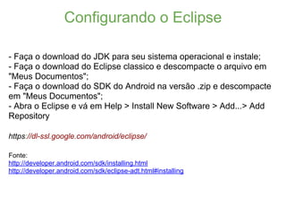 Configurando o Eclipse

- Faça o download do JDK para seu sistema operacional e instale;
- Faça o download do Eclipse classico e descompacte o arquivo em
"Meus Documentos";
- Faça o download do SDK do Android na versão .zip e descompacte
em "Meus Documentos";
- Abra o Eclipse e vá em Help > Install New Software > Add...> Add
Repository

https://dl-ssl.google.com/android/eclipse/

Fonte:
http://developer.android.com/sdk/installing.html
http://developer.android.com/sdk/eclipse-adt.html#installing
 