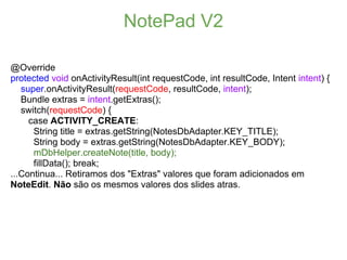 NotePad V2

@Override
protected void onActivityResult(int requestCode, int resultCode, Intent intent) {
   super.onActivityResult(requestCode, resultCode, intent);
   Bundle extras = intent.getExtras();
   switch(requestCode) {
     case ACTIVITY_CREATE:
      String title = extras.getString(NotesDbAdapter.KEY_TITLE);
      String body = extras.getString(NotesDbAdapter.KEY_BODY);
      mDbHelper.createNote(title, body);
      fillData(); break;
...Continua... Retiramos dos "Extras" valores que foram adicionados em
NoteEdit. Não são os mesmos valores dos slides atras.
 