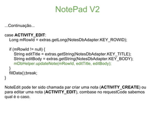 NotePad V2
...Continuação...

case ACTIVITY_EDIT:
  Long mRowId = extras.getLong(NotesDbAdapter.KEY_ROWID);

    if (mRowId != null) {
        String editTitle = extras.getString(NotesDbAdapter.KEY_TITLE);
        String editBody = extras.getString(NotesDbAdapter.KEY_BODY);
        mDbHelper.updateNote(mRowId, editTitle, editBody);
    }
    fillData();break;
}

NoteEdit pode ter sido chamada par criar uma nota (ACTIVITY_CREATE) ou
para editar uma nota (ACTIVITY_EDIT), combase no requestCode sabemos
qual é o caso.
 