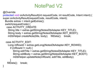 NotePad V2
@Override
protected void onActivityResult(int requestCode, int resultCode, Intent intent) {
super.onActivityResult(requestCode, resultCode, intent);
  Bundle extras = intent.getExtras();
  switch(requestCode) {
   case ACTIVITY_CREATE:
    String title = extras.getString(NotesDbAdapter.KEY_TITLE);
    String body = extras.getString(NotesDbAdapter.KEY_BODY);
    mDbHelper.createNote(title, body); fillData(); break;

    case ACTIVITY_EDIT:
      Long mRowId = extras.getLong(NotesDbAdapter.KEY_ROWID);
         if (mRowId != null) {
             String editTitle = extras.getString(NotesDbAdapter.KEY_TITLE);
             String editBody = extras.getString(NotesDbAdapter.KEY_BODY);
             mDbHelper.updateNote(mRowId, editTitle, editBody);
         }
     fillData(); break;
}
 
